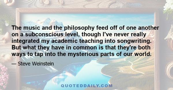 The music and the philosophy feed off of one another on a subconscious level, though I've never really integrated my academic teaching into songwriting. But what they have in common is that they're both ways to tap into
