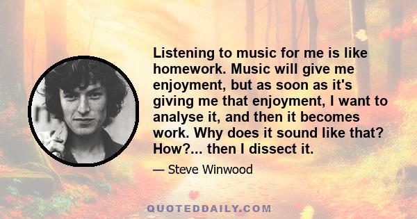 Listening to music for me is like homework. Music will give me enjoyment, but as soon as it's giving me that enjoyment, I want to analyse it, and then it becomes work. Why does it sound like that? How?... then I dissect
