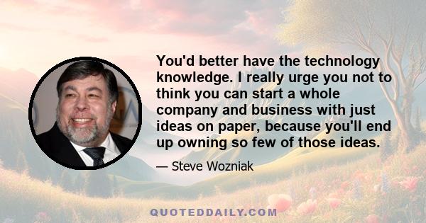 You'd better have the technology knowledge. I really urge you not to think you can start a whole company and business with just ideas on paper, because you'll end up owning so few of those ideas.
