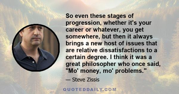 So even these stages of progression, whether it's your career or whatever, you get somewhere, but then it always brings a new host of issues that are relative dissatisfactions to a certain degree. I think it was a great