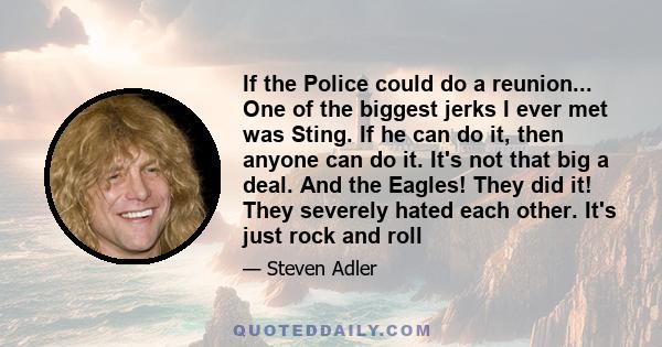 If the Police could do a reunion... One of the biggest jerks I ever met was Sting. If he can do it, then anyone can do it. It's not that big a deal. And the Eagles! They did it! They severely hated each other. It's just