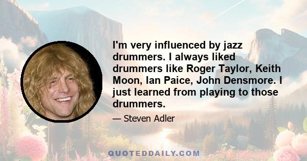 I'm very influenced by jazz drummers. I always liked drummers like Roger Taylor, Keith Moon, Ian Paice, John Densmore. I just learned from playing to those drummers.