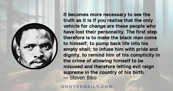 It becomes more necessary to see the truth as it is if you realise that the only vehicle for change are these people who have lost their personality. The first step therefore is to make the black man come to himself; to