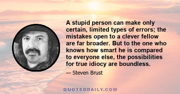 A stupid person can make only certain, limited types of errors; the mistakes open to a clever fellow are far broader. But to the one who knows how smart he is compared to everyone else, the possibilities for true idiocy