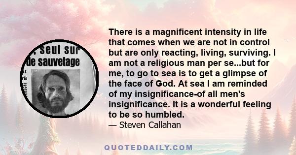 There is a magnificent intensity in life that comes when we are not in control but are only reacting, living, surviving. I am not a religious man per se...but for me, to go to sea is to get a glimpse of the face of God.