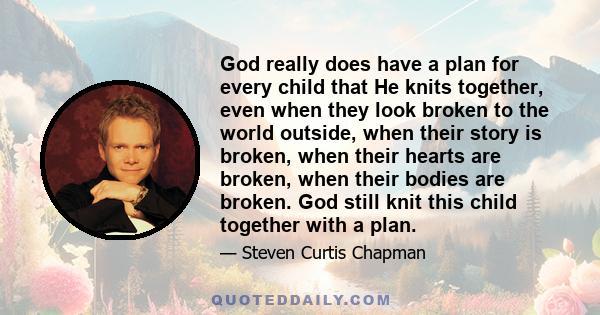 God really does have a plan for every child that He knits together, even when they look broken to the world outside, when their story is broken, when their hearts are broken, when their bodies are broken. God still knit