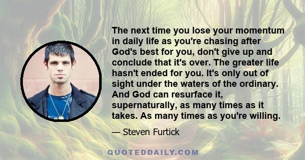 The next time you lose your momentum in daily life as you're chasing after God's best for you, don't give up and conclude that it's over. The greater life hasn't ended for you. It's only out of sight under the waters of