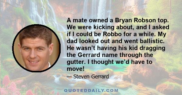 A mate owned a Bryan Robson top. We were kicking about, and I asked if I could be Robbo for a while. My dad looked out and went ballistic. He wasn’t having his kid dragging the Gerrard name through the gutter. I thought
