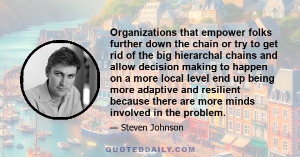 Organizations that empower folks further down the chain or try to get rid of the big hierarchal chains and allow decision making to happen on a more local level end up being more adaptive and resilient because there are