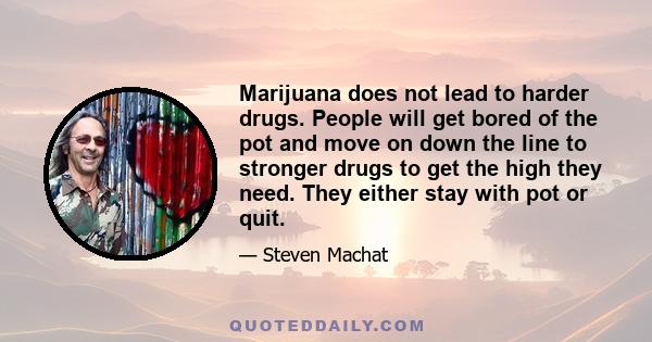 Marijuana does not lead to harder drugs. People will get bored of the pot and move on down the line to stronger drugs to get the high they need. They either stay with pot or quit.