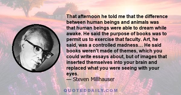 That afternoon he told me that the difference between human beings and animals was that human beings were able to dream while awake. He said the purpose of books was to permit us to exercise that faculty. Art, he said,