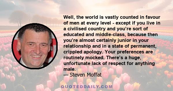 Well, the world is vastly counted in favour of men at every level - except if you live in a civilised country and you’re sort of educated and middle-class, because then you’re almost certainly junior in your