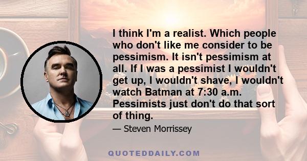 I think I'm a realist. Which people who don't like me consider to be pessimism. It isn't pessimism at all. If I was a pessimist I wouldn't get up, I wouldn't shave, I wouldn't watch Batman at 7:30 a.m. Pessimists just