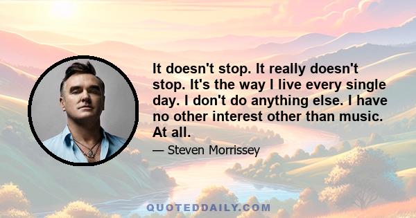 It doesn't stop. It really doesn't stop. It's the way I live every single day. I don't do anything else. I have no other interest other than music. At all.