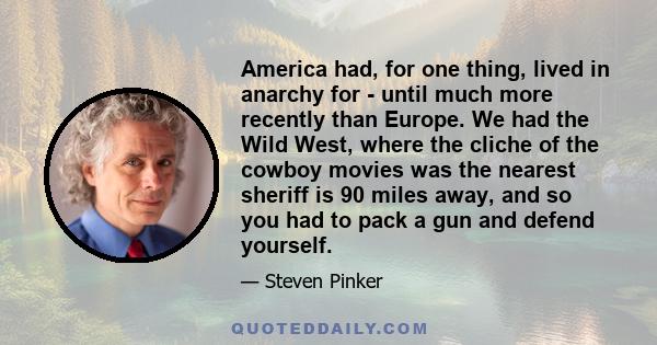 America had, for one thing, lived in anarchy for - until much more recently than Europe. We had the Wild West, where the cliche of the cowboy movies was the nearest sheriff is 90 miles away, and so you had to pack a gun