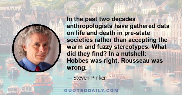In the past two decades anthropologists have gathered data on life and death in pre-state societies rather than accepting the warm and fuzzy stereotypes. What did they find? In a nutshell: Hobbes was right, Rousseau was