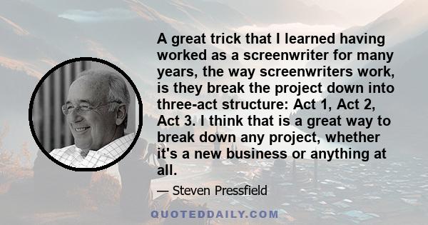 A great trick that I learned having worked as a screenwriter for many years, the way screenwriters work, is they break the project down into three-act structure: Act 1, Act 2, Act 3. I think that is a great way to break