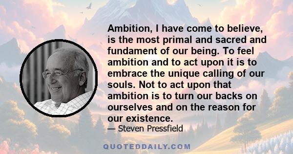 Ambition, I have come to believe, is the most primal and sacred and fundament of our being. To feel ambition and to act upon it is to embrace the unique calling of our souls. Not to act upon that ambition is to turn our