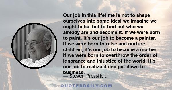 Our job in this lifetime is not to shape ourselves into some ideal we imagine we ought to be, but to find out who we already are and become it. If we were born to paint, it’s our job to become a painter. If we were born