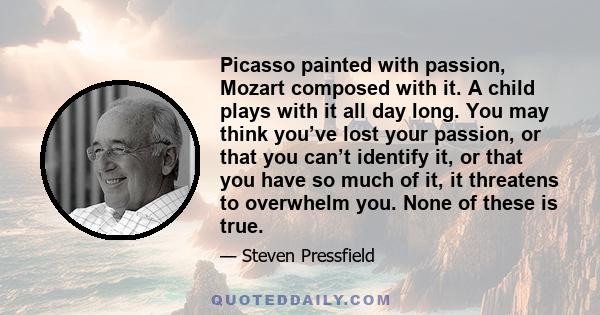 Picasso painted with passion, Mozart composed with it. A child plays with it all day long. You may think you’ve lost your passion, or that you can’t identify it, or that you have so much of it, it threatens to overwhelm