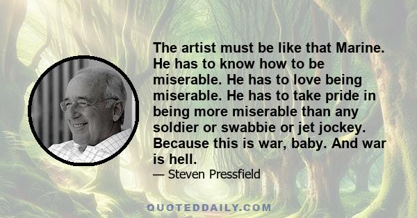 The artist must be like that Marine. He has to know how to be miserable. He has to love being miserable. He has to take pride in being more miserable than any soldier or swabbie or jet jockey. Because this is war, baby.