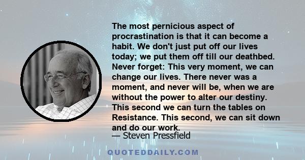 The most pernicious aspect of procrastination is that it can become a habit. We don't just put off our lives today; we put them off till our deathbed. Never forget: This very moment, we can change our lives. There never