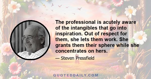 The professional is acutely aware of the intangibles that go into inspiration. Out of respect for them, she lets them work. She grants them their sphere while she concentrates on hers.