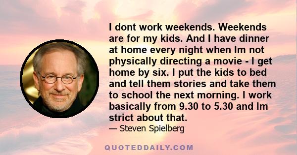 I dont work weekends. Weekends are for my kids. And I have dinner at home every night when Im not physically directing a movie - I get home by six. I put the kids to bed and tell them stories and take them to school the