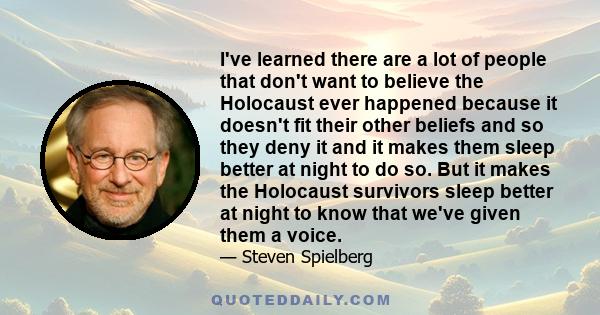 I've learned there are a lot of people that don't want to believe the Holocaust ever happened because it doesn't fit their other beliefs and so they deny it and it makes them sleep better at night to do so. But it makes