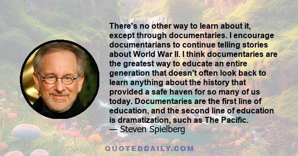 There's no other way to learn about it, except through documentaries. I encourage documentarians to continue telling stories about World War II. I think documentaries are the greatest way to educate an entire generation