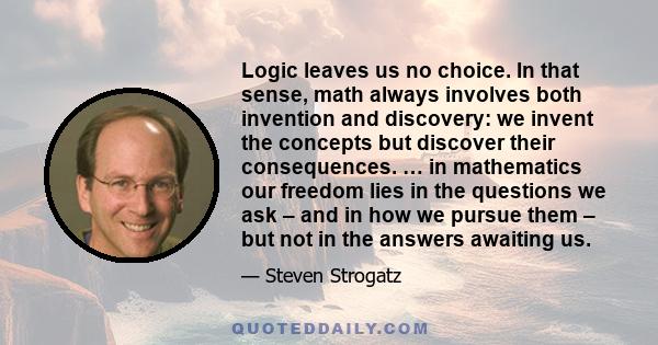Logic leaves us no choice. In that sense, math always involves both invention and discovery: we invent the concepts but discover their consequences. … in mathematics our freedom lies in the questions we ask – and in how