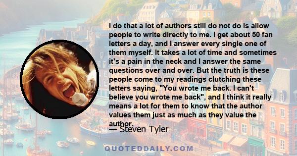I do that a lot of authors still do not do is allow people to write directly to me. I get about 50 fan letters a day, and I answer every single one of them myself. It takes a lot of time and sometimes it's a pain in the