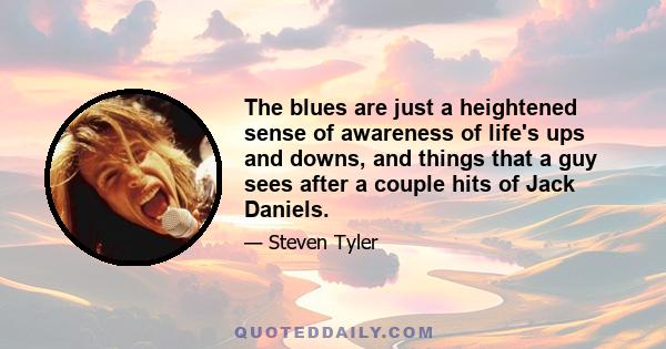 The blues are just a heightened sense of awareness of life's ups and downs, and things that a guy sees after a couple hits of Jack Daniels.