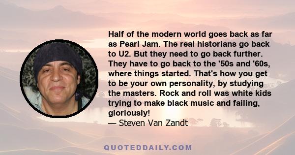 Half of the modern world goes back as far as Pearl Jam. The real historians go back to U2. But they need to go back further. They have to go back to the '50s and '60s, where things started. That's how you get to be your