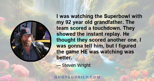 I was watching the Superbowl with my 92 year old grandfather. The team scored a touchdown. They showed the instant replay. He thought they scored another one. I was gonna tell him, but I figured the game HE was watching