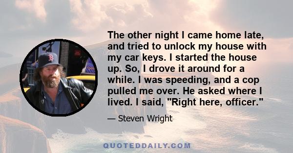 The other night I came home late, and tried to unlock my house with my car keys. I started the house up. So, I drove it around for a while. I was speeding, and a cop pulled me over. He asked where I lived. I said, Right