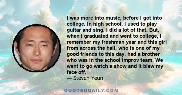 I was more into music, before I got into college. In high school, I used to play guitar and sing. I did a lot of that. But, when I graduated and went to college, I remember my freshman year and this girl from across the