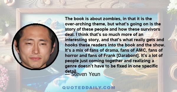 The book is about zombies, in that it is the over-arching theme, but what's going on is the story of these people and how these survivors deal. I think that's so much more of an interesting story, and that's what really
