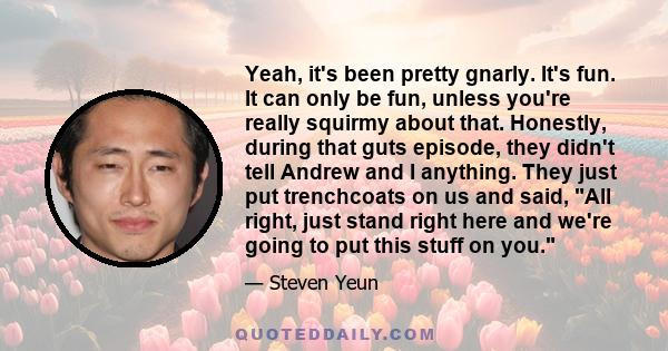 Yeah, it's been pretty gnarly. It's fun. It can only be fun, unless you're really squirmy about that. Honestly, during that guts episode, they didn't tell Andrew and I anything. They just put trenchcoats on us and said,