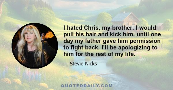 I hated Chris, my brother. I would pull his hair and kick him, until one day my father gave him permission to fight back. I'll be apologizing to him for the rest of my life.