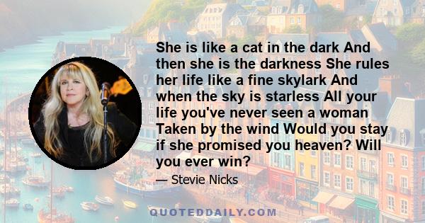 She is like a cat in the dark And then she is the darkness She rules her life like a fine skylark And when the sky is starless All your life you've never seen a woman Taken by the wind Would you stay if she promised you