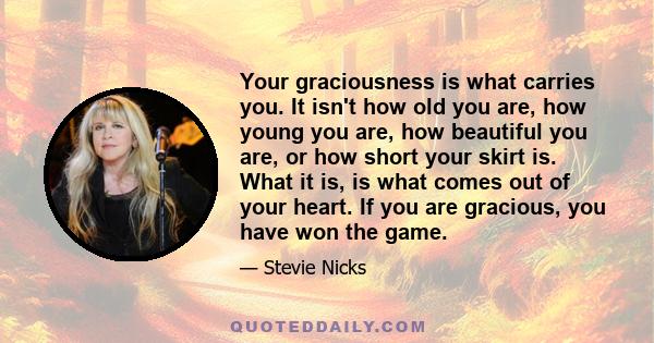 Your graciousness is what carries you. It isn't how old you are, how young you are, how beautiful you are, or how short your skirt is. What it is, is what comes out of your heart. If you are gracious, you have won the