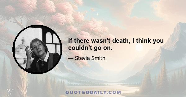 If there wasn't death, I think you couldn't go on.
