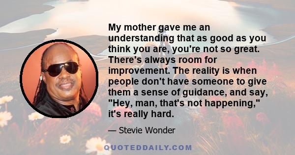 My mother gave me an understanding that as good as you think you are, you're not so great. There's always room for improvement. The reality is when people don't have someone to give them a sense of guidance, and say,