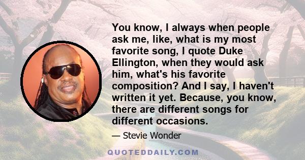 You know, I always when people ask me, like, what is my most favorite song, I quote Duke Ellington, when they would ask him, what's his favorite composition? And I say, I haven't written it yet. Because, you know, there