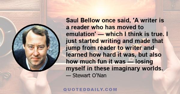 Saul Bellow once said, 'A writer is a reader who has moved to emulation' — which I think is true. I just started writing and made that jump from reader to writer and learned how hard it was, but also how much fun it was