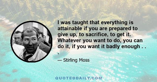 I was taught that everything is attainable if you are prepared to give up, to sacrifice, to get it. Whatever you want to do, you can do it, if you want it badly enough, and I do believe that. I believe that if I wanted
