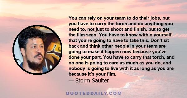 You can rely on your team to do their jobs, but you have to carry the torch and do anything you need to, not just to shoot and finish, but to get the film seen. You have to know within yourself that you're going to have