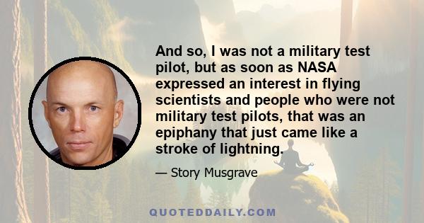 And so, I was not a military test pilot, but as soon as NASA expressed an interest in flying scientists and people who were not military test pilots, that was an epiphany that just came like a stroke of lightning.