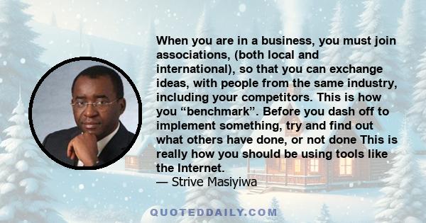 When you are in a business, you must join associations, (both local and international), so that you can exchange ideas, with people from the same industry, including your competitors. This is how you “benchmark”. Before